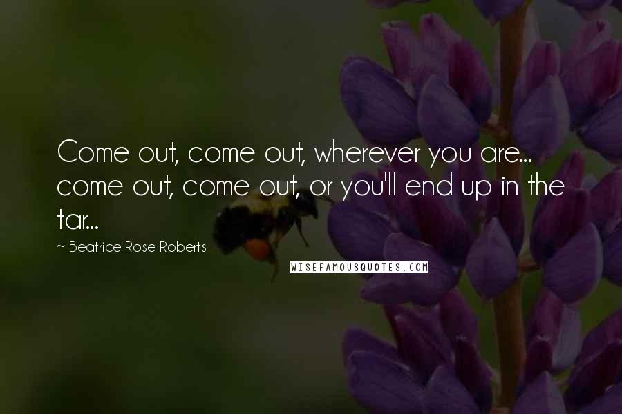 Beatrice Rose Roberts Quotes: Come out, come out, wherever you are... come out, come out, or you'll end up in the tar...