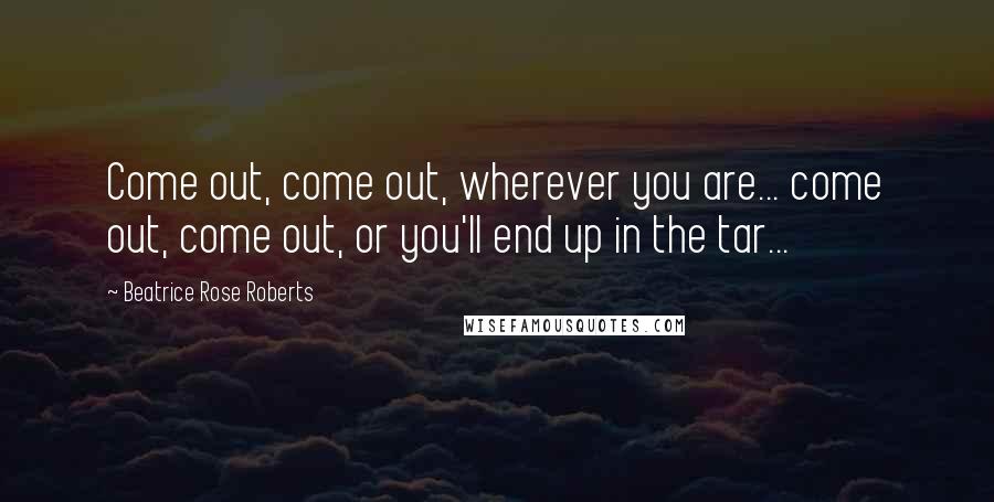 Beatrice Rose Roberts Quotes: Come out, come out, wherever you are... come out, come out, or you'll end up in the tar...