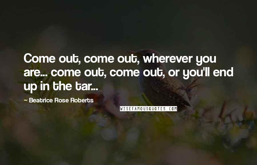 Beatrice Rose Roberts Quotes: Come out, come out, wherever you are... come out, come out, or you'll end up in the tar...