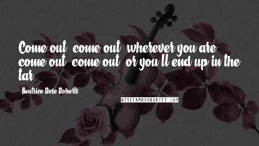 Beatrice Rose Roberts Quotes: Come out, come out, wherever you are... come out, come out, or you'll end up in the tar...