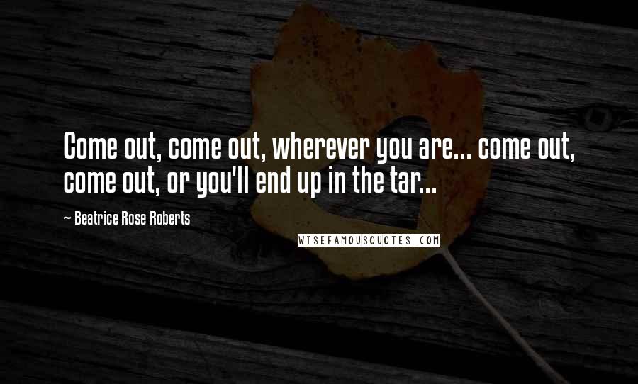 Beatrice Rose Roberts Quotes: Come out, come out, wherever you are... come out, come out, or you'll end up in the tar...