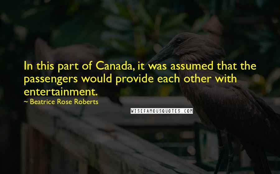 Beatrice Rose Roberts Quotes: In this part of Canada, it was assumed that the passengers would provide each other with entertainment.