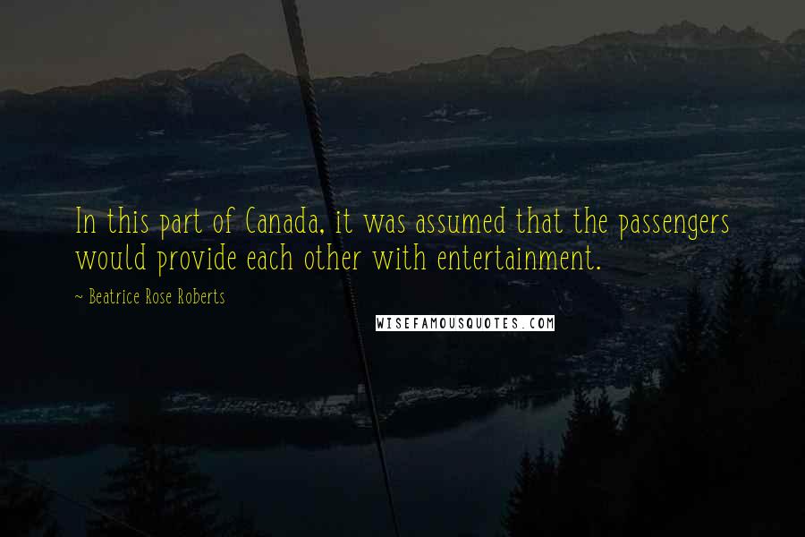 Beatrice Rose Roberts Quotes: In this part of Canada, it was assumed that the passengers would provide each other with entertainment.