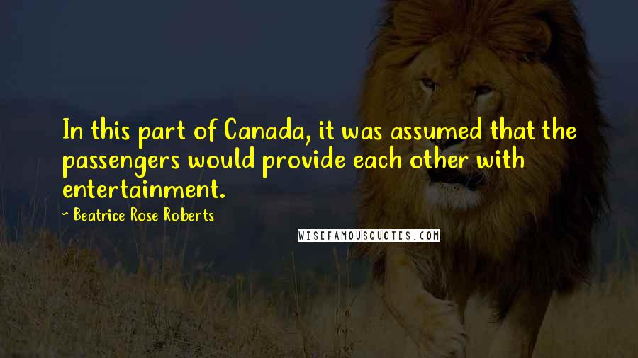 Beatrice Rose Roberts Quotes: In this part of Canada, it was assumed that the passengers would provide each other with entertainment.