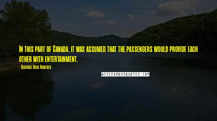 Beatrice Rose Roberts Quotes: In this part of Canada, it was assumed that the passengers would provide each other with entertainment.