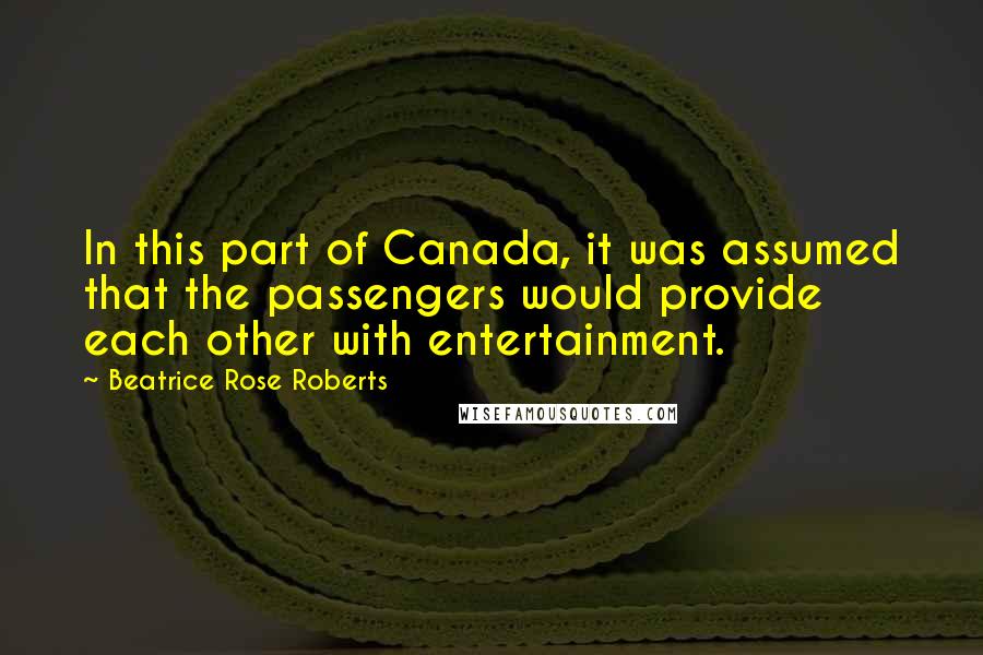 Beatrice Rose Roberts Quotes: In this part of Canada, it was assumed that the passengers would provide each other with entertainment.