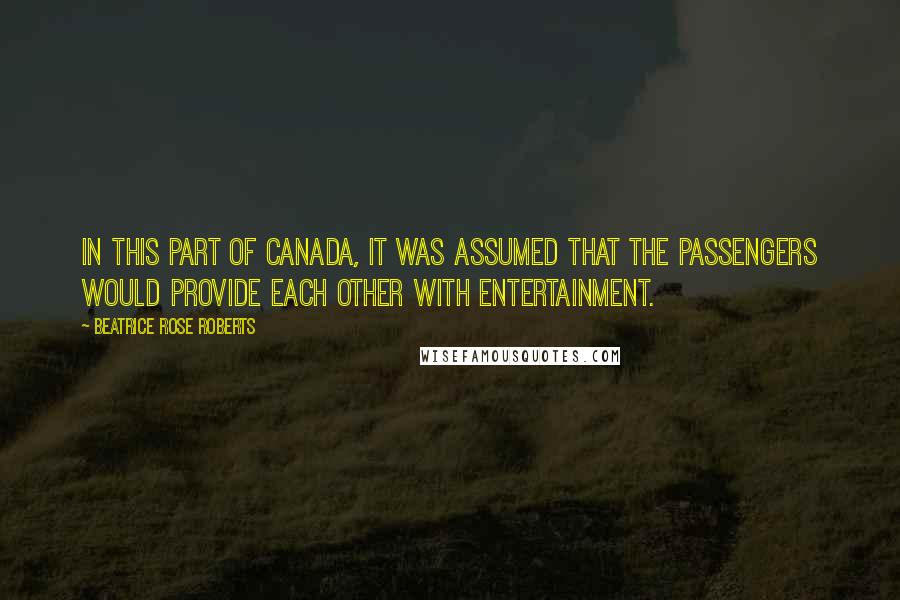 Beatrice Rose Roberts Quotes: In this part of Canada, it was assumed that the passengers would provide each other with entertainment.