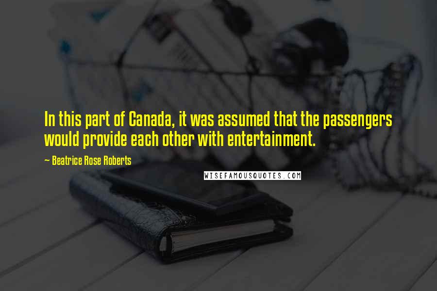 Beatrice Rose Roberts Quotes: In this part of Canada, it was assumed that the passengers would provide each other with entertainment.