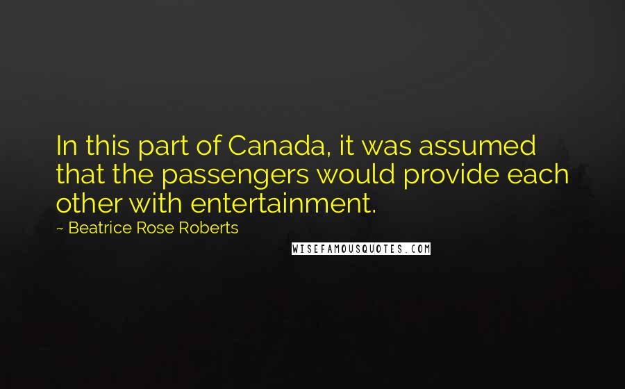 Beatrice Rose Roberts Quotes: In this part of Canada, it was assumed that the passengers would provide each other with entertainment.