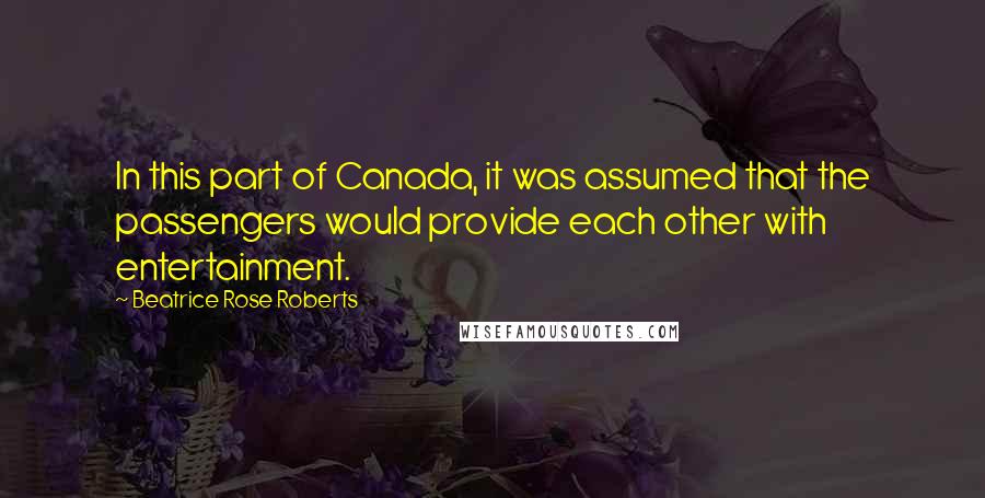 Beatrice Rose Roberts Quotes: In this part of Canada, it was assumed that the passengers would provide each other with entertainment.