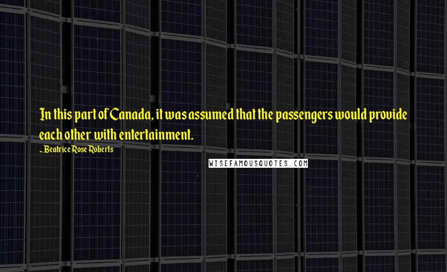 Beatrice Rose Roberts Quotes: In this part of Canada, it was assumed that the passengers would provide each other with entertainment.