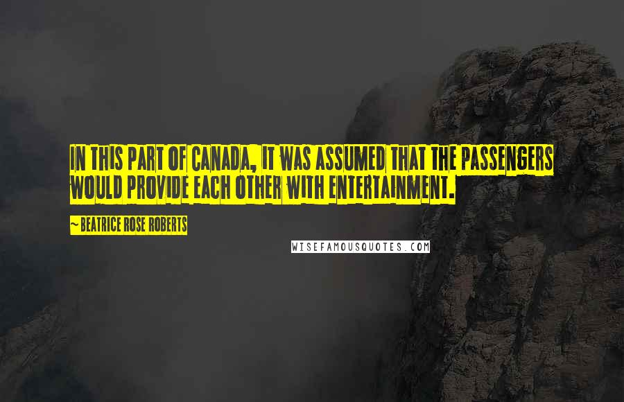 Beatrice Rose Roberts Quotes: In this part of Canada, it was assumed that the passengers would provide each other with entertainment.