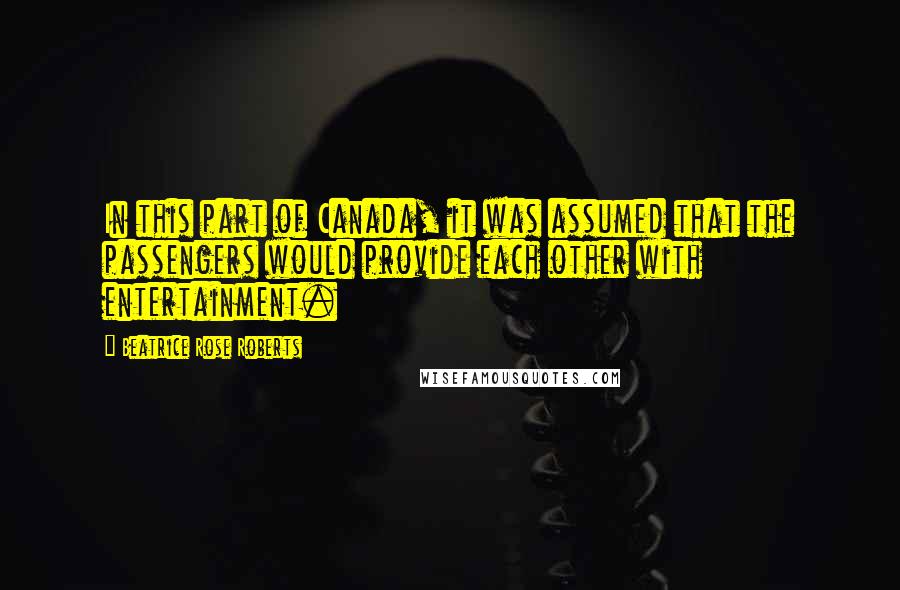 Beatrice Rose Roberts Quotes: In this part of Canada, it was assumed that the passengers would provide each other with entertainment.