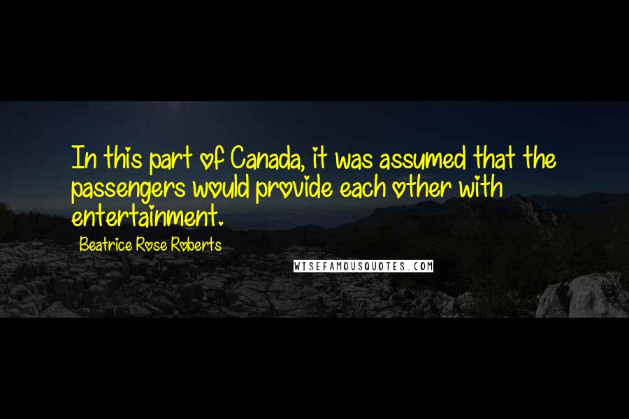 Beatrice Rose Roberts Quotes: In this part of Canada, it was assumed that the passengers would provide each other with entertainment.