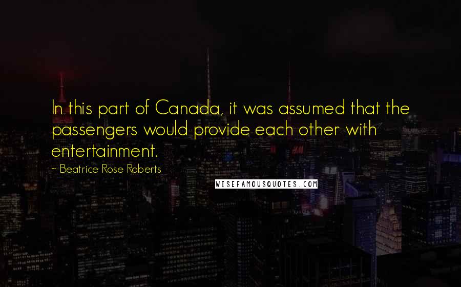 Beatrice Rose Roberts Quotes: In this part of Canada, it was assumed that the passengers would provide each other with entertainment.