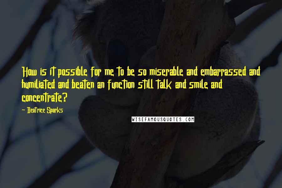 Beatrice Sparks Quotes: How is it possible for me to be so miserable and embarrassed and humiliated and beaten an function still talk and smile and concentrate?