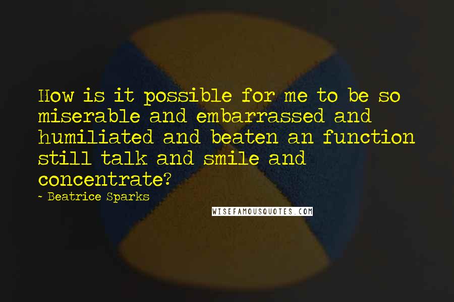 Beatrice Sparks Quotes: How is it possible for me to be so miserable and embarrassed and humiliated and beaten an function still talk and smile and concentrate?