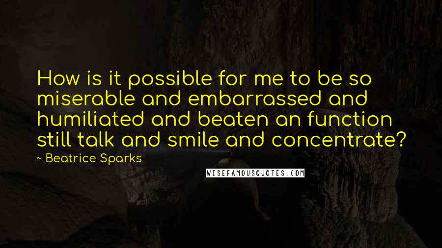 Beatrice Sparks Quotes: How is it possible for me to be so miserable and embarrassed and humiliated and beaten an function still talk and smile and concentrate?