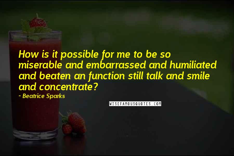 Beatrice Sparks Quotes: How is it possible for me to be so miserable and embarrassed and humiliated and beaten an function still talk and smile and concentrate?