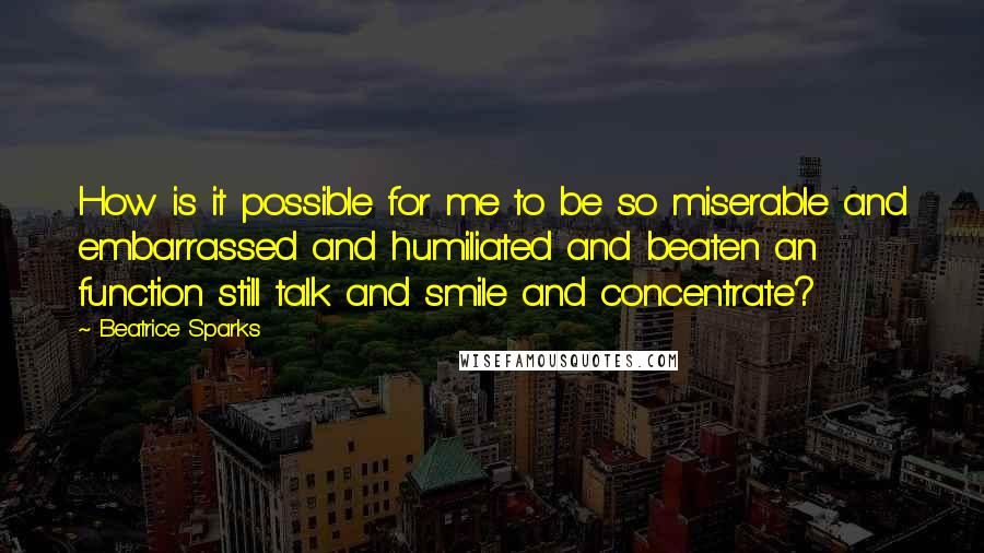 Beatrice Sparks Quotes: How is it possible for me to be so miserable and embarrassed and humiliated and beaten an function still talk and smile and concentrate?