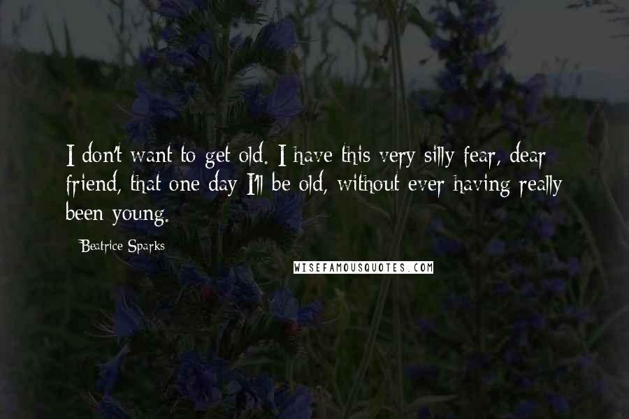 Beatrice Sparks Quotes: I don't want to get old. I have this very silly fear, dear friend, that one day I'll be old, without ever having really been young.