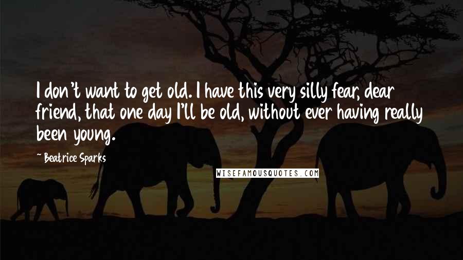 Beatrice Sparks Quotes: I don't want to get old. I have this very silly fear, dear friend, that one day I'll be old, without ever having really been young.