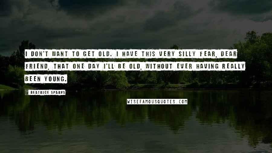 Beatrice Sparks Quotes: I don't want to get old. I have this very silly fear, dear friend, that one day I'll be old, without ever having really been young.