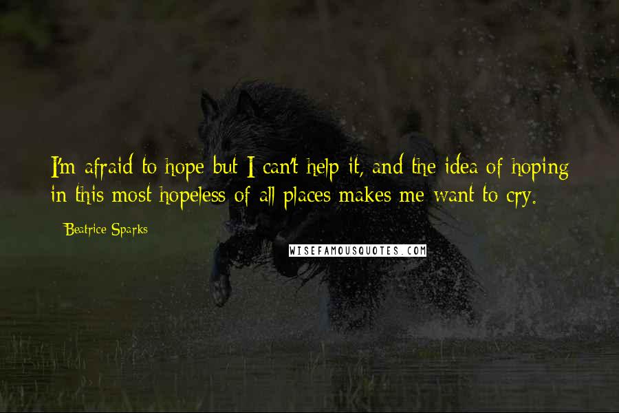 Beatrice Sparks Quotes: I'm afraid to hope but I can't help it, and the idea of hoping in this most hopeless of all places makes me want to cry.