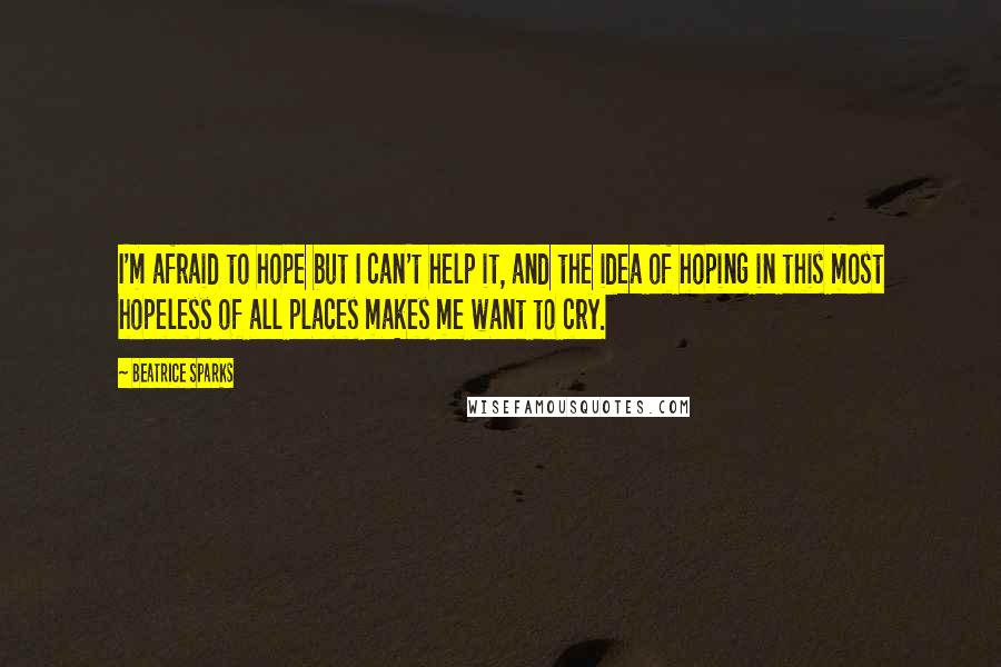 Beatrice Sparks Quotes: I'm afraid to hope but I can't help it, and the idea of hoping in this most hopeless of all places makes me want to cry.