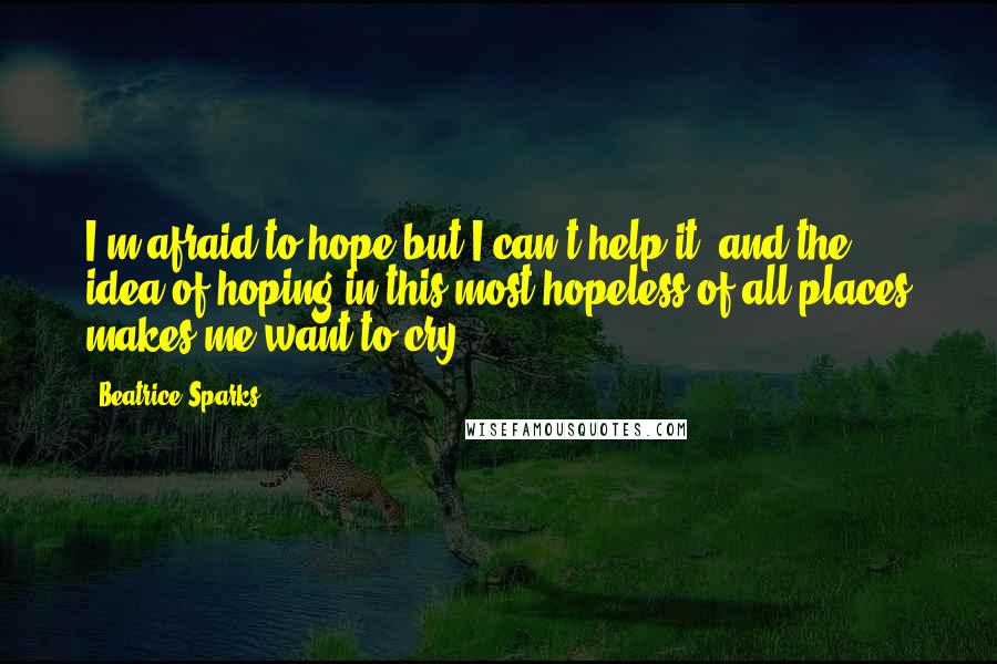 Beatrice Sparks Quotes: I'm afraid to hope but I can't help it, and the idea of hoping in this most hopeless of all places makes me want to cry.