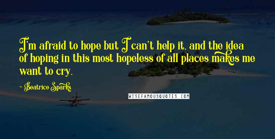 Beatrice Sparks Quotes: I'm afraid to hope but I can't help it, and the idea of hoping in this most hopeless of all places makes me want to cry.