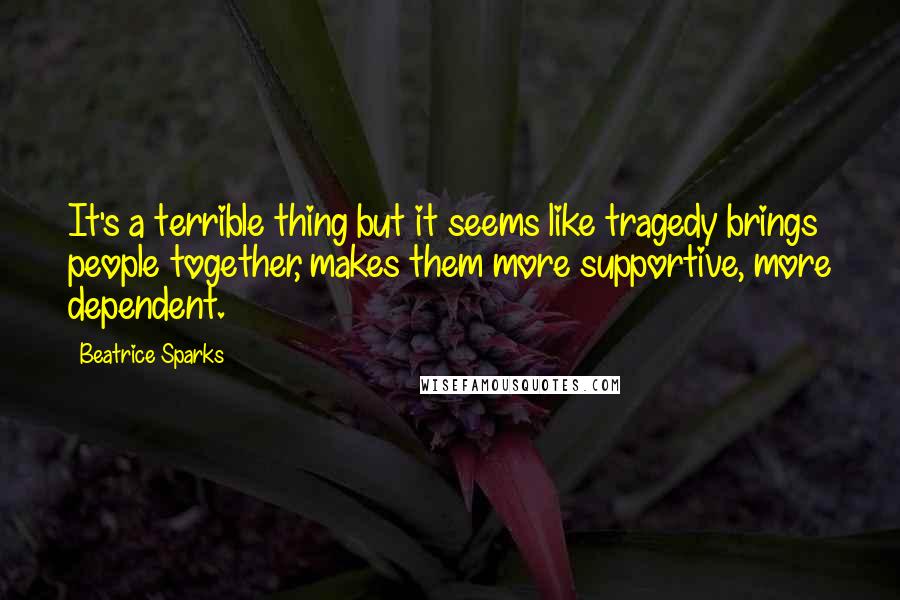 Beatrice Sparks Quotes: It's a terrible thing but it seems like tragedy brings people together, makes them more supportive, more dependent.