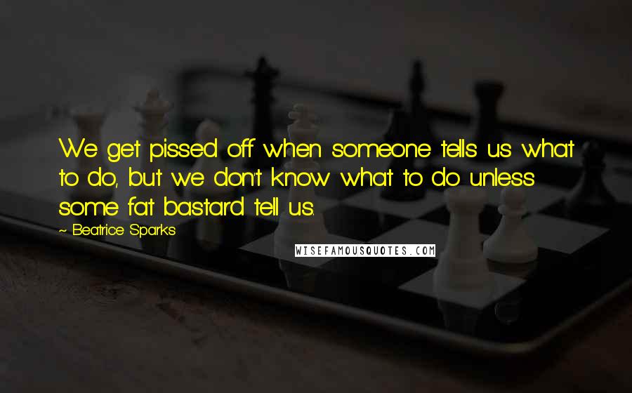 Beatrice Sparks Quotes: We get pissed off when someone tells us what to do, but we don't know what to do unless some fat bastard tell us.