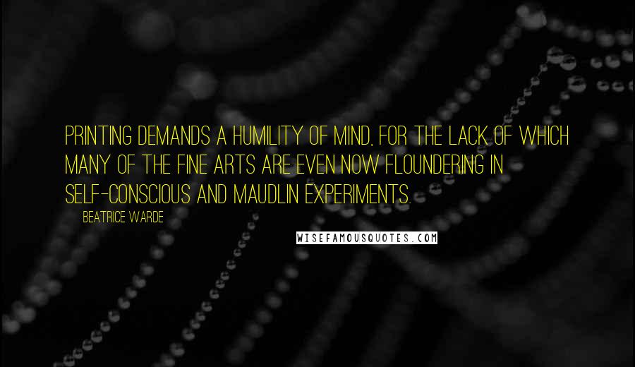Beatrice Warde Quotes: Printing demands a humility of mind, for the lack of which many of the fine arts are even now floundering in self-conscious and maudlin experiments.