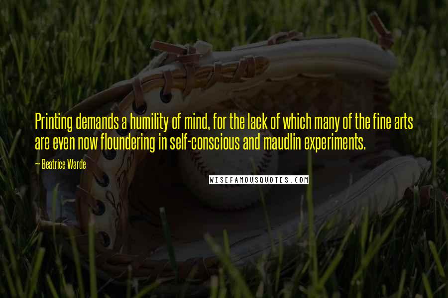 Beatrice Warde Quotes: Printing demands a humility of mind, for the lack of which many of the fine arts are even now floundering in self-conscious and maudlin experiments.
