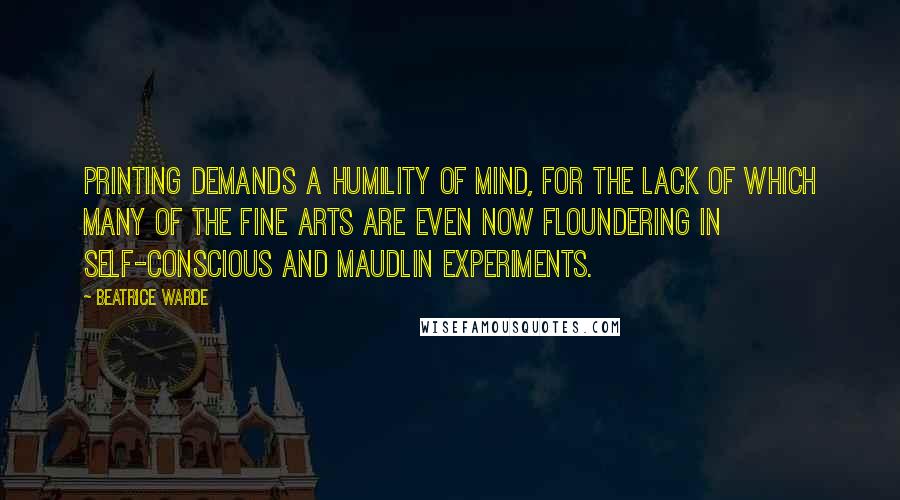 Beatrice Warde Quotes: Printing demands a humility of mind, for the lack of which many of the fine arts are even now floundering in self-conscious and maudlin experiments.