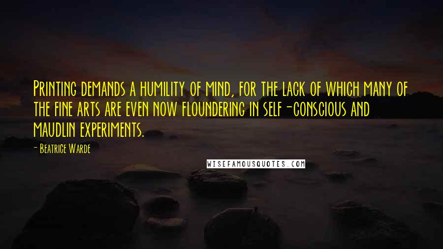 Beatrice Warde Quotes: Printing demands a humility of mind, for the lack of which many of the fine arts are even now floundering in self-conscious and maudlin experiments.