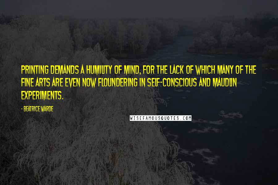 Beatrice Warde Quotes: Printing demands a humility of mind, for the lack of which many of the fine arts are even now floundering in self-conscious and maudlin experiments.