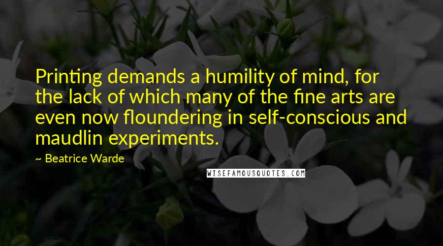 Beatrice Warde Quotes: Printing demands a humility of mind, for the lack of which many of the fine arts are even now floundering in self-conscious and maudlin experiments.