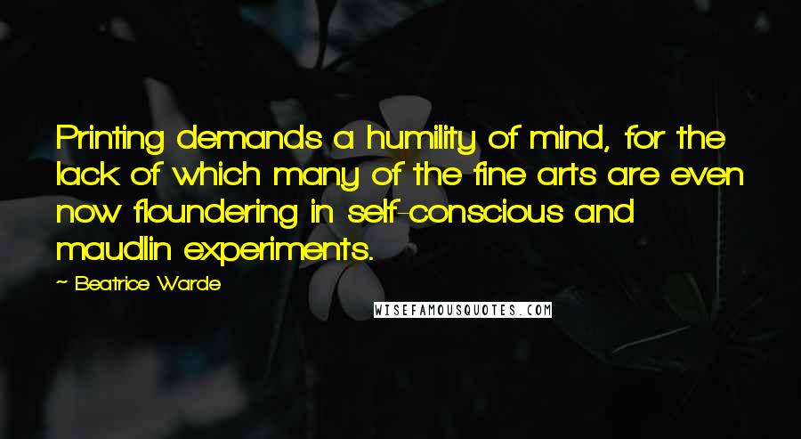 Beatrice Warde Quotes: Printing demands a humility of mind, for the lack of which many of the fine arts are even now floundering in self-conscious and maudlin experiments.
