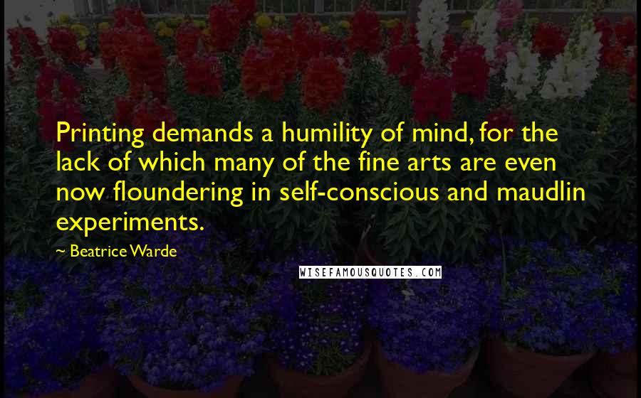 Beatrice Warde Quotes: Printing demands a humility of mind, for the lack of which many of the fine arts are even now floundering in self-conscious and maudlin experiments.