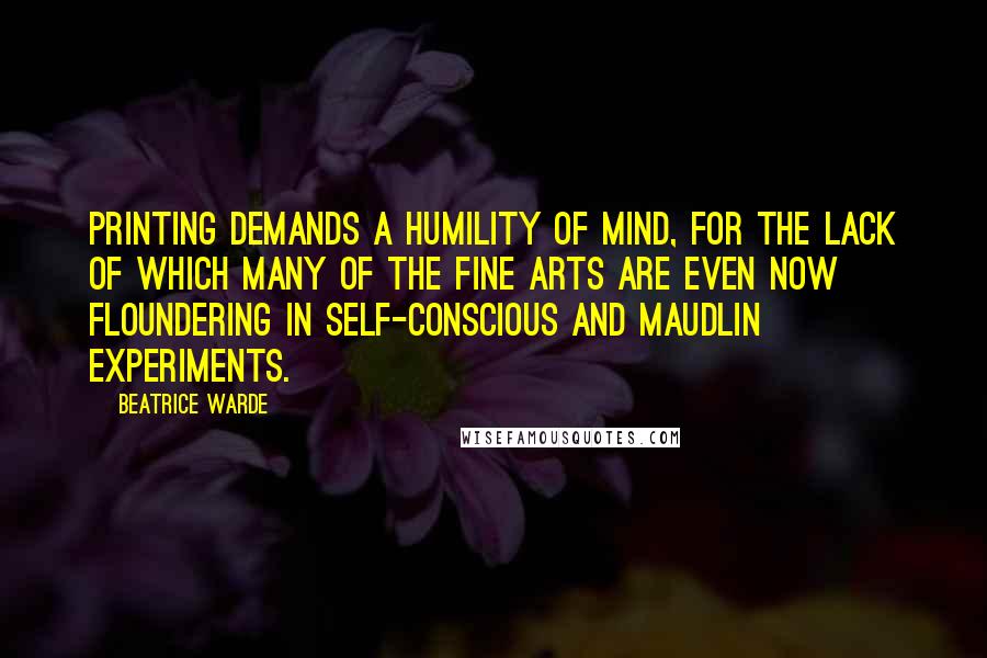 Beatrice Warde Quotes: Printing demands a humility of mind, for the lack of which many of the fine arts are even now floundering in self-conscious and maudlin experiments.