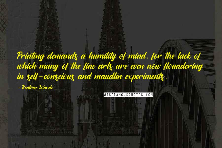 Beatrice Warde Quotes: Printing demands a humility of mind, for the lack of which many of the fine arts are even now floundering in self-conscious and maudlin experiments.