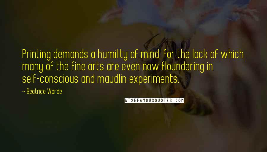 Beatrice Warde Quotes: Printing demands a humility of mind, for the lack of which many of the fine arts are even now floundering in self-conscious and maudlin experiments.