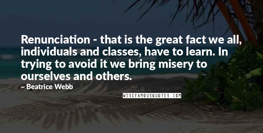 Beatrice Webb Quotes: Renunciation - that is the great fact we all, individuals and classes, have to learn. In trying to avoid it we bring misery to ourselves and others.