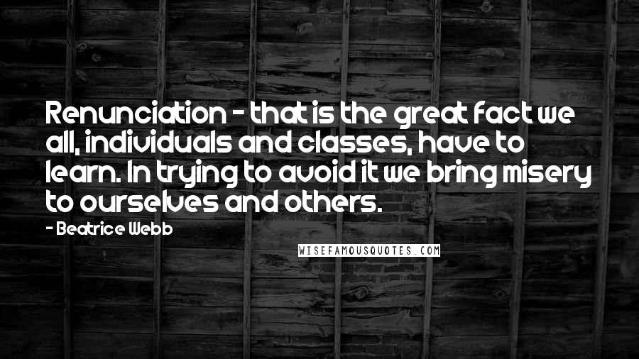 Beatrice Webb Quotes: Renunciation - that is the great fact we all, individuals and classes, have to learn. In trying to avoid it we bring misery to ourselves and others.