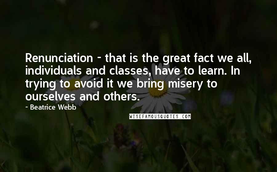 Beatrice Webb Quotes: Renunciation - that is the great fact we all, individuals and classes, have to learn. In trying to avoid it we bring misery to ourselves and others.