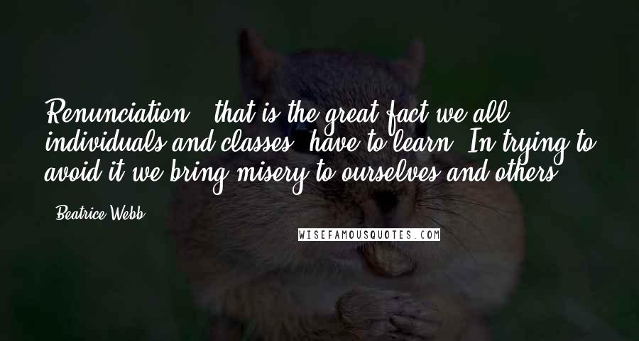 Beatrice Webb Quotes: Renunciation - that is the great fact we all, individuals and classes, have to learn. In trying to avoid it we bring misery to ourselves and others.