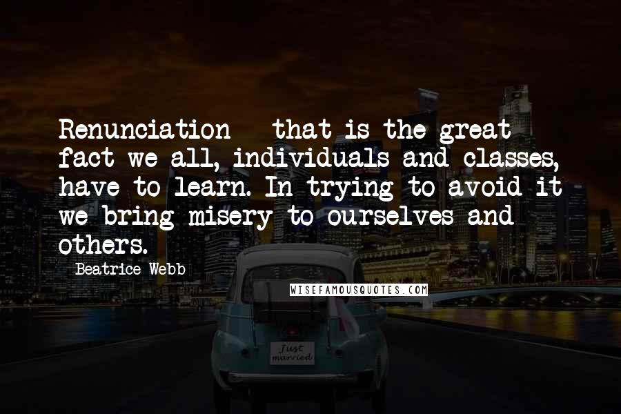 Beatrice Webb Quotes: Renunciation - that is the great fact we all, individuals and classes, have to learn. In trying to avoid it we bring misery to ourselves and others.