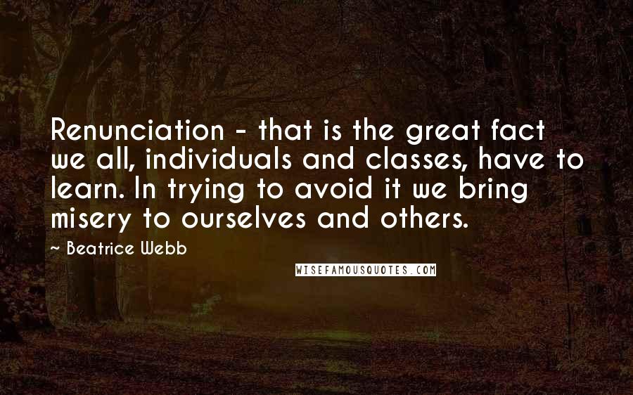 Beatrice Webb Quotes: Renunciation - that is the great fact we all, individuals and classes, have to learn. In trying to avoid it we bring misery to ourselves and others.